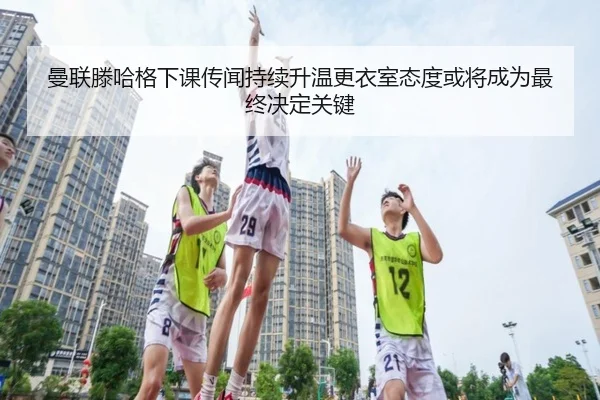 曼联滕哈格下课传闻持续升温更衣室态度或将成为最终决定关键
