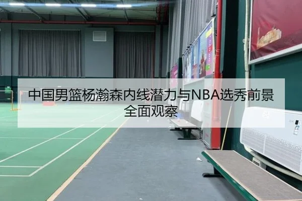 中国男篮杨瀚森内线潜力与NBA选秀前景全面观察